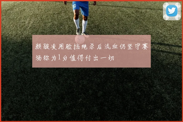 颜骏凌用脸挡绝杀后流血仍坚守赛场称为1分值得付出一切