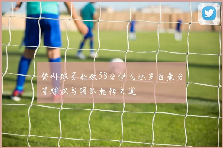 替补球员狂砍58分伊戈达罗自豪分享球权与团队轮转之道