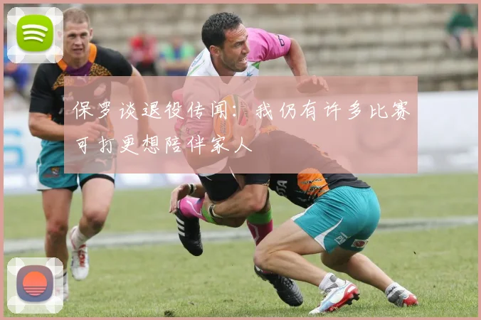 保罗谈退役传闻：我仍有许多比赛可打更想陪伴家人