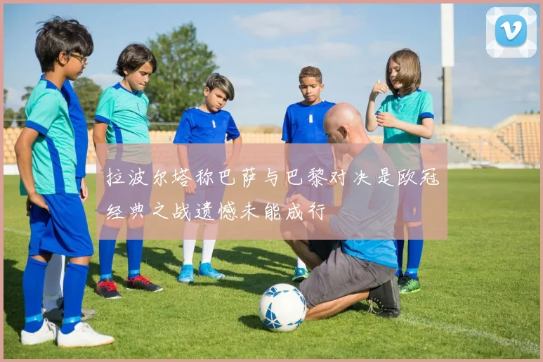 拉波尔塔称巴萨与巴黎对决是欧冠经典之战遗憾未能成行