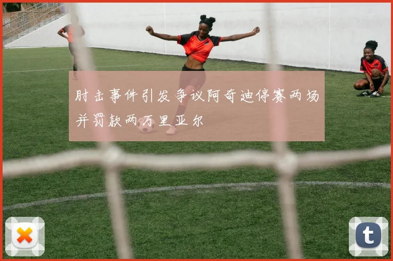 肘击事件引发争议阿奇迪停赛两场并罚款两万里亚尔