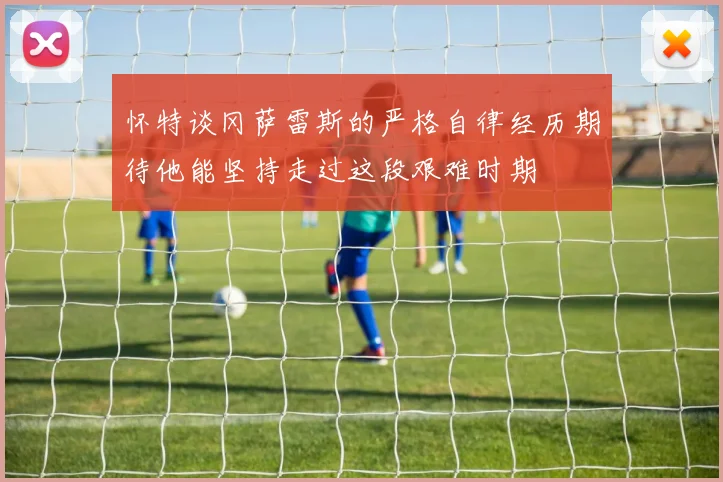 怀特谈冈萨雷斯的严格自律经历期待他能坚持走过这段艰难时期