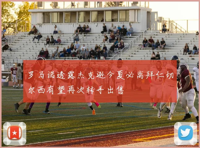 罗马诺透露杰克逊今夏必离拜仁切尔西有望再次转手出售
