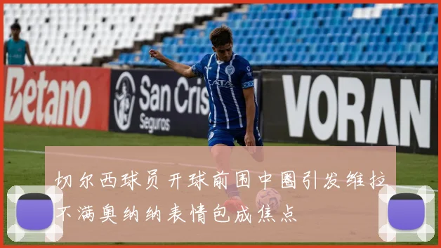 切尔西球员开球前围中圈引发维拉不满奥纳纳表情包成焦点