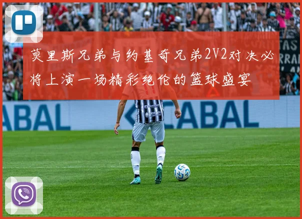 莫里斯兄弟与约基奇兄弟2V2对决必将上演一场精彩绝伦的篮球盛宴