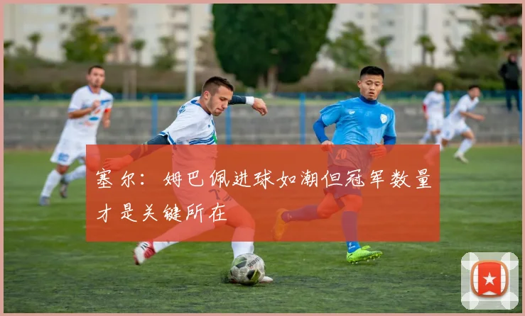塞尔：姆巴佩进球如潮但冠军数量才是关键所在