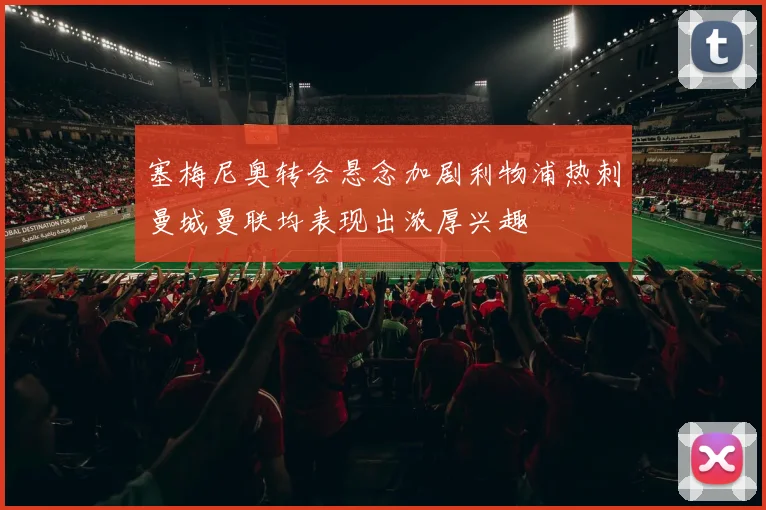 塞梅尼奥转会悬念加剧利物浦热刺曼城曼联均表现出浓厚兴趣