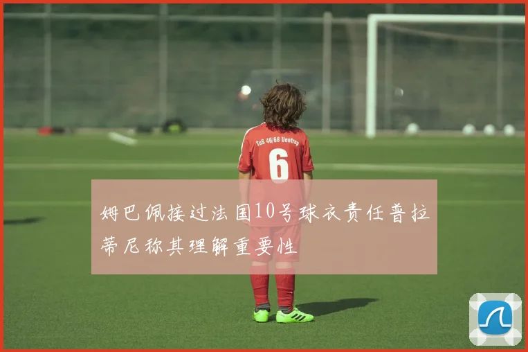 姆巴佩接过法国10号球衣责任普拉蒂尼称其理解重要性
