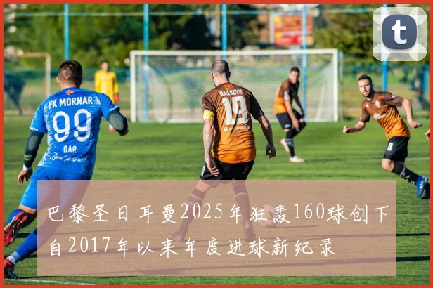 巴黎圣日耳曼2025年狂轰160球创下自2017年以来年度进球新纪录