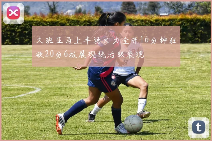 文班亚马上半场火力全开16分钟狂砍20分6板展现统治级表现