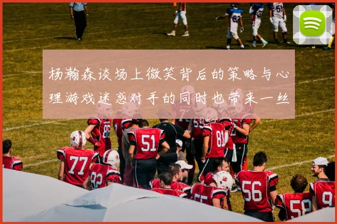 杨瀚森谈场上微笑背后的策略与心理游戏迷惑对手的同时也带来一丝嘲讽