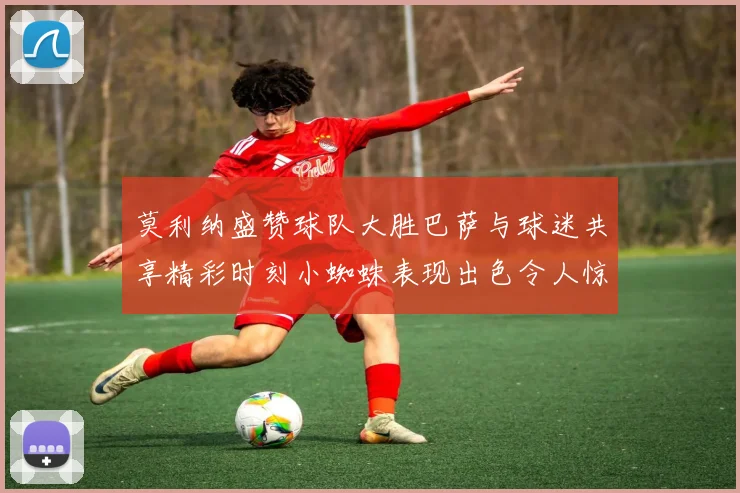莫利纳盛赞球队大胜巴萨与球迷共享精彩时刻小蜘蛛表现出色令人惊艳