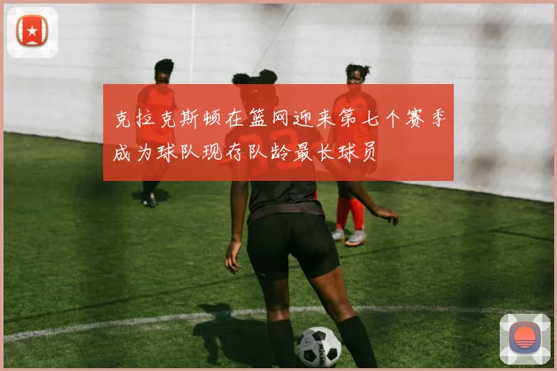 克拉克斯顿在篮网迎来第七个赛季成为球队现存队龄最长球员