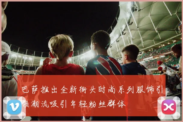 巴萨推出全新街头时尚系列服饰引领潮流吸引年轻粉丝群体